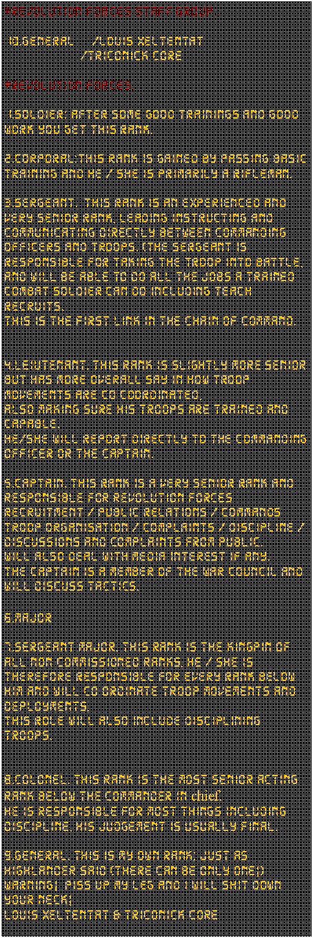 Tekstvak: *revolution forces Staff group.10.General     /Louis xeltentat                    /Triconick Core*revolution forces.1.soldier: after some good trainings and good work you get this rank.2.corporal:This rank is gained by passing basic training and he / she is primarily a rifleman.3.SERGEANT.  This rank is an experienced and very senior rank, Leading instructing and communicating directly between commanding officers and troops. (The sergeant is responsible for taking the troop into battle, and will be able to do all the jobs a trained combat soldier can do including teach recruits.This is the first link in the chain of command.4.LEIUTENANT. This rank is slightly more senior but has more overall say in how troop movements are co coordinated, Also making sure his troops are trained and capable.He/she will report directly to the commanding officer or the captain.5.CAPTAIN. This rank is a very senior rank and responsible for Revolution Forces recruitment / public relations / commands troop organisation / complaints / discipline / discussions and complaints from public.Will also deal with media interest if any. The captain is a member of the war council and will discuss tactics.6.MAJOR7.SERGEANT MAJOR. This rank is the Kingpin of all non commissioned ranks, he / she is therefore responsible for every rank below him and will co ordinate troop movements and deployments,This role will also include disciplining troops.8.COLONEL. This rank is the most senior acting rank below the commander in chief.He is responsible for most things including discipline, his judgement is usually final.9.GENERAL. This is my own rank; just as highlander said (there can be only one!)Warning!  Piss up my leg and I will shit down your neck!Louis Xeltentat & Triconick Core