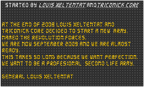 Tekstvak: Started by Louis xeltentat andTriconick CoreAt the end of 2008 Louis xeltentat and Triconick core decided to start a new  army.Named the revolution forces.We are now september 2009 and we are almost ready.This takes so long because we want perfection.We want to be a profesional  Second life army.General Louis xeltentat